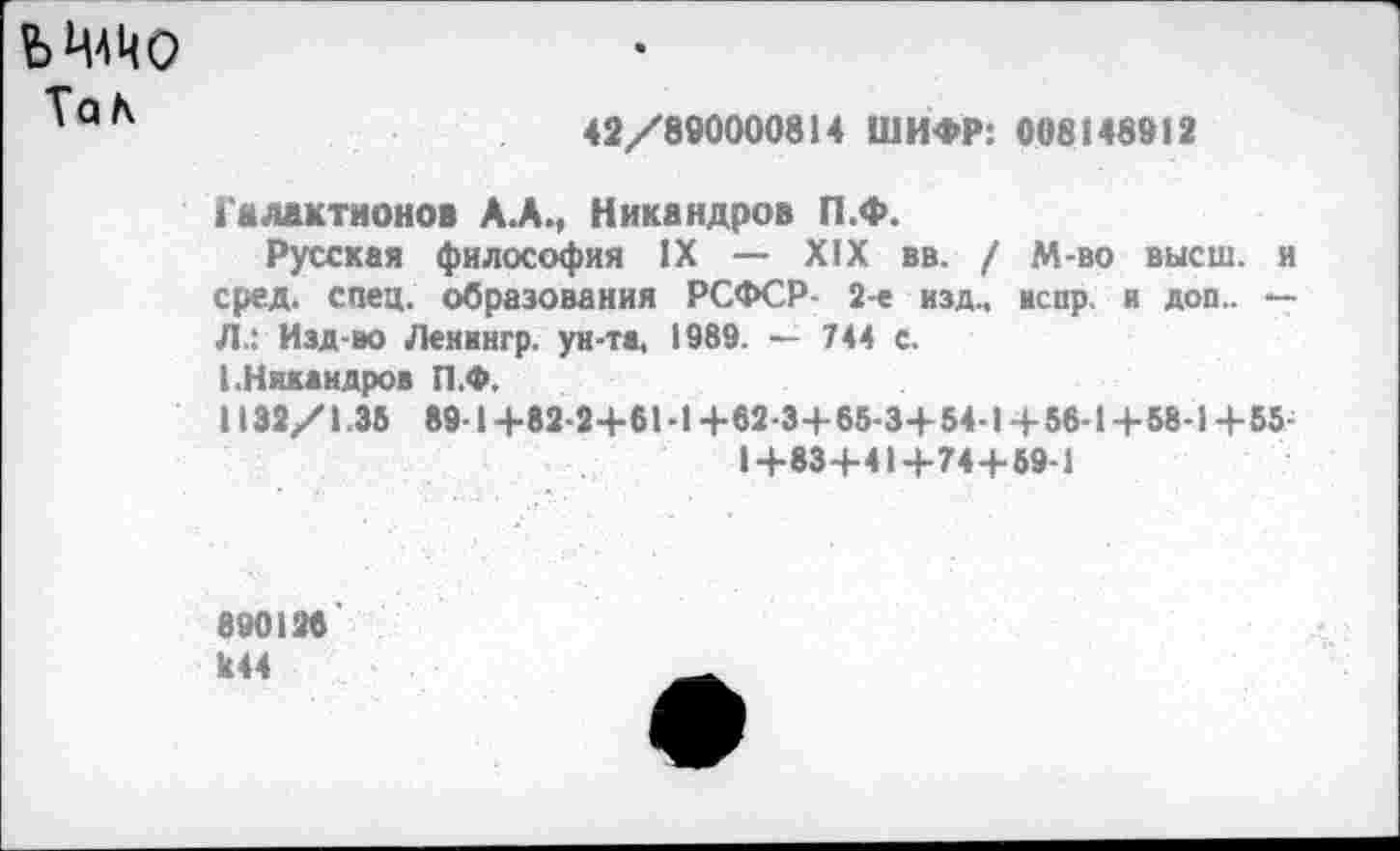 ﻿Ь ЦАЦо
Та а
42/890000814 ШИФР: 008148912
Галактионов А.А., Никандров П.Ф.
Русская философия IX — XIX вв. / М-во высш, и сред. спец, образования РСФСР- 2-е изд., испр. и доп.. — Л.: Изд-во Ленвнгр. ун-та, 1989. — 744 с.
I.Никандров П.Ф.
1132/1.35 89-1+82-2+61-1 +62-3+65-3+54-1 +56-1 +58-1 +55-
1+83+41+74+59-1
890128'
к44